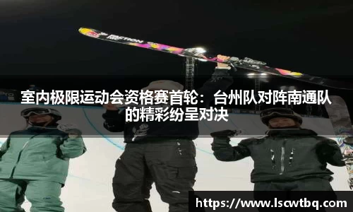 室内极限运动会资格赛首轮：台州队对阵南通队的精彩纷呈对决