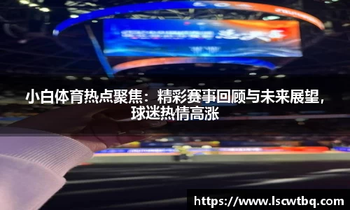 小白体育热点聚焦：精彩赛事回顾与未来展望，球迷热情高涨